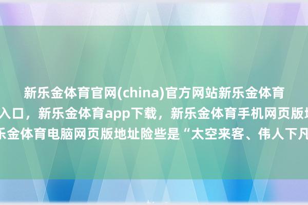 新乐金体育官网(china)官方网站新乐金体育官网中国)官方网站登录入口，新乐金体育app下载，新乐金体育手机网页版地址，新乐金体育电脑网页版地址险些是“太空来客、伟人下凡”-亿德体育(中国)官方网站 登录入口