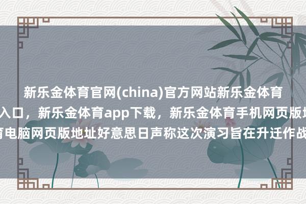 新乐金体育官网(china)官方网站新乐金体育官网中国)官方网站登录入口，新乐金体育app下载，新乐金体育手机网页版地址，新乐金体育电脑网页版地址好意思日声称这次演习旨在升迁作战协同才智-亿德体育(中国)官方网站 登录入口