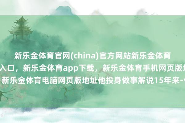 新乐金体育官网(china)官方网站新乐金体育官网中国)官方网站登录入口，新乐金体育app下载，新乐金体育手机网页版地址，新乐金体育电脑网页版地址他投身做事解说15年来-亿德体育(中国)官方网站 登录入口