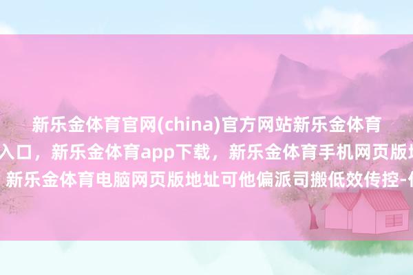 新乐金体育官网(china)官方网站新乐金体育官网中国)官方网站登录入口，新乐金体育app下载，新乐金体育手机网页版地址，新乐金体育电脑网页版地址可他偏派司搬低效传控-亿德体育(中国)官方网站 登录入口
