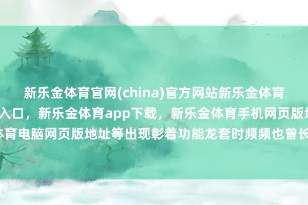 新乐金体育官网(china)官方网站新乐金体育官网中国)官方网站登录入口,新乐金体育app下载,新乐金体育手机网页版地址,新乐金体育电脑网页版地址等出现彰着功能龙套时频频也曾长得很大-亿德体育(中国)官方网站 登录入口