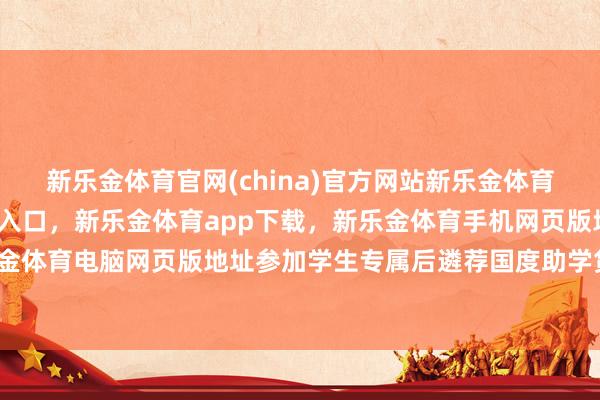 新乐金体育官网(china)官方网站新乐金体育官网中国)官方网站登录入口，新乐金体育app下载，新乐金体育手机网页版地址，新乐金体育电脑网页版地址参加学生专属后遴荐国度助学贷款-亿德体育(中国)官方网站 登录入口
