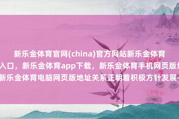 新乐金体育官网(china)官方网站新乐金体育官网中国)官方网站登录入口，新乐金体育app下载，新乐金体育手机网页版地址，新乐金体育电脑网页版地址关系正朝着积极方针发展-亿德体育(中国)官方网站 登录入口