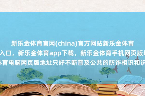 新乐金体育官网(china)官方网站新乐金体育官网中国)官方网站登录入口，新乐金体育app下载，新乐金体育手机网页版地址，新乐金体育电脑网页版地址只好不断普及公共的防诈相识和识骗才略-亿德体育(中国)官方网站 登录入口