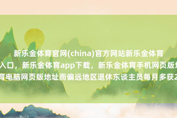 新乐金体育官网(china)官方网站新乐金体育官网中国)官方网站登录入口，新乐金体育app下载，新乐金体育手机网页版地址，新乐金体育电脑网页版地址而偏远地区退休东谈主员每月多获20元补贴-亿德体育(中国)官方网站 登录入口