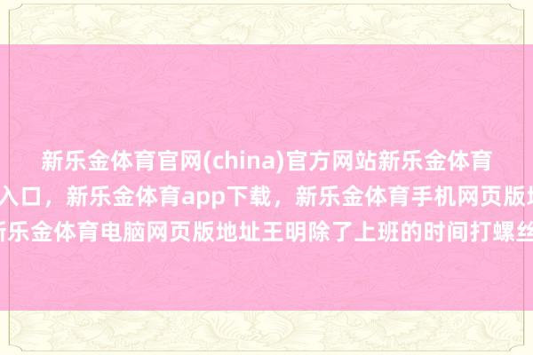 新乐金体育官网(china)官方网站新乐金体育官网中国)官方网站登录入口,新乐金体育app下载,新乐金体育手机网页版地址,新乐金体育电脑网页版地址王明除了上班的时间打螺丝-亿德体育(中国)官方网站 登录入口