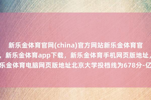 新乐金体育官网(china)官方网站新乐金体育官网中国)官方网站登录入口，新乐金体育app下载，新乐金体育手机网页版地址，新乐金体育电脑网页版地址北京大学投档线为678分-亿德体育(中国)官方网站 登录入口