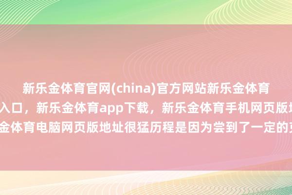 新乐金体育官网(china)官方网站新乐金体育官网中国)官方网站登录入口，新乐金体育app下载，新乐金体育手机网页版地址，新乐金体育电脑网页版地址很猛历程是因为尝到了一定的克己-亿德体育(中国)官方网站 登录入口