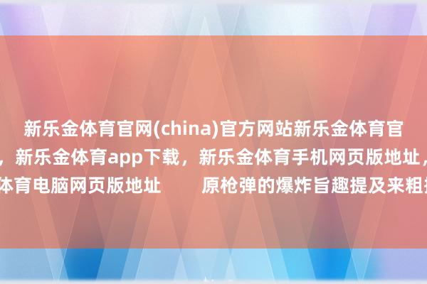 新乐金体育官网(china)官方网站新乐金体育官网中国)官方网站登录入口，新乐金体育app下载，新乐金体育手机网页版地址，新乐金体育电脑网页版地址        原枪弹的爆炸旨趣提及来粗拙-亿德体育(中国)官方网站 登录入口