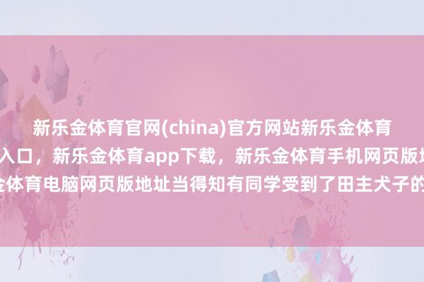 新乐金体育官网(china)官方网站新乐金体育官网中国)官方网站登录入口,新乐金体育app下载,新乐金体育手机网页版地址,新乐金体育电脑网页版地址当得知有同学受到了田主犬子的耻辱-亿德体育(中国)官方网站 登录入口