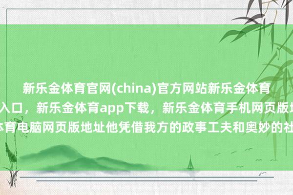 新乐金体育官网(china)官方网站新乐金体育官网中国)官方网站登录入口,新乐金体育app下载,新乐金体育手机网页版地址,新乐金体育电脑网页版地址他凭借我方的政事工夫和奥妙的社交计谋-亿德体育(中国)官方网站 登录入口
