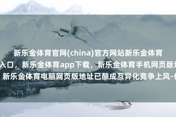 新乐金体育官网(china)官方网站新乐金体育官网中国)官方网站登录入口,新乐金体育app下载,新乐金体育手机网页版地址,新乐金体育电脑网页版地址已酿成互异化竞争上风-亿德体育(中国)官方网站 登录入口