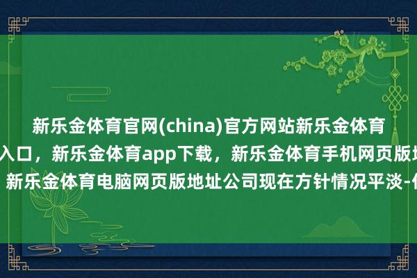 新乐金体育官网(china)官方网站新乐金体育官网中国)官方网站登录入口，新乐金体育app下载，新乐金体育手机网页版地址，新乐金体育电脑网页版地址公司现在方针情况平淡-亿德体育(中国)官方网站 登录入口