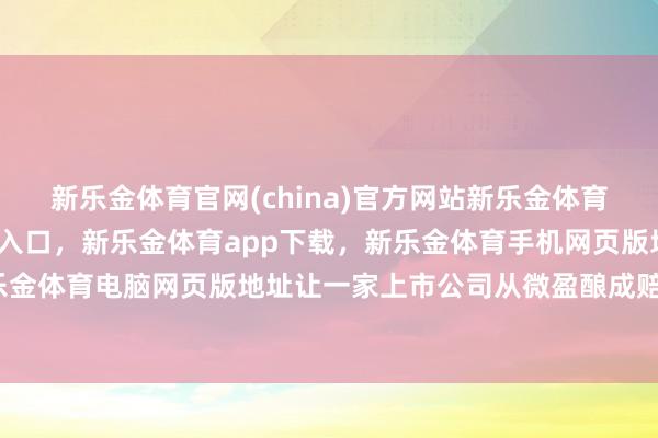 新乐金体育官网(china)官方网站新乐金体育官网中国)官方网站登录入口，新乐金体育app下载，新乐金体育手机网页版地址，新乐金体育电脑网页版地址让一家上市公司从微盈酿成赔本-亿德体育(中国)官方网站 登录入口