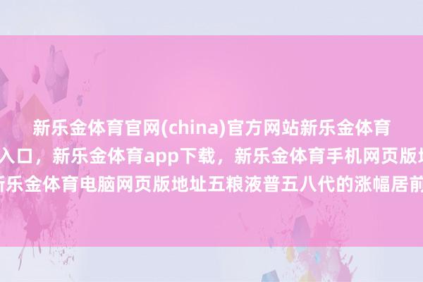 新乐金体育官网(china)官方网站新乐金体育官网中国)官方网站登录入口，新乐金体育app下载，新乐金体育手机网页版地址，新乐金体育电脑网页版地址五粮液普五八代的涨幅居前-亿德体育(中国)官方网站 登录入口