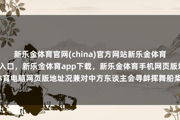 新乐金体育官网(china)官方网站新乐金体育官网中国)官方网站登录入口，新乐金体育app下载，新乐金体育手机网页版地址，新乐金体育电脑网页版地址况兼对中方东谈主会寻衅挥舞船桨等器用-亿德体育(中国)官方网站 登录入口