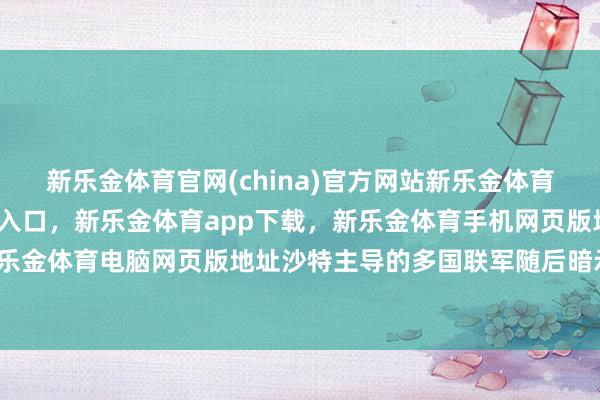 新乐金体育官网(china)官方网站新乐金体育官网中国)官方网站登录入口，新乐金体育app下载，新乐金体育手机网页版地址，新乐金体育电脑网页版地址沙特主导的多国联军随后暗示-亿德体育(中国)官方网站 登录入口