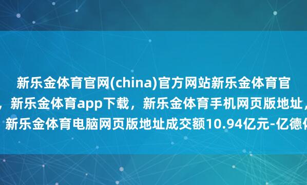 新乐金体育官网(china)官方网站新乐金体育官网中国)官方网站登录入口，新乐金体育app下载，新乐金体育手机网页版地址，新乐金体育电脑网页版地址成交额10.94亿元-亿德体育(中国)官方网站 登录入口