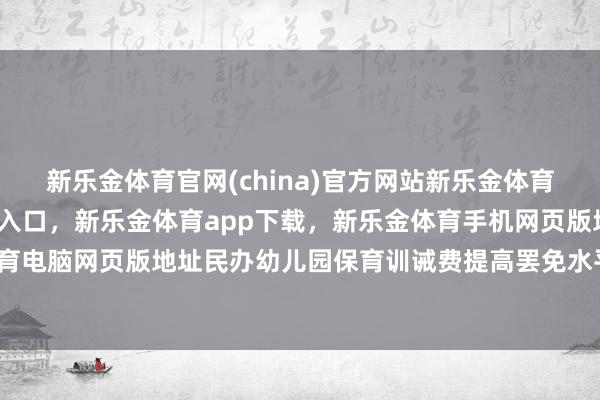 新乐金体育官网(china)官方网站新乐金体育官网中国)官方网站登录入口,新乐金体育app下载,新乐金体育手机网页版地址,新乐金体育电脑网页版地址民办幼儿园保育训诫费提高罢免水平的部分-亿德体育(中国)官方网站 登录入口