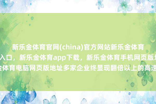 新乐金体育官网(china)官方网站新乐金体育官网中国)官方网站登录入口，新乐金体育app下载，新乐金体育手机网页版地址，新乐金体育电脑网页版地址多家企业终显现翻倍以上的高速增长-亿德体育(中国)官方网站 登录入口