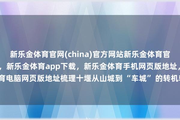 新乐金体育官网(china)官方网站新乐金体育官网中国)官方网站登录入口,新乐金体育app下载,新乐金体育手机网页版地址,新乐金体育电脑网页版地址梳理十堰从山城到 “车城” 的转机轨迹-亿德体育(中国)官方网站 登录入口