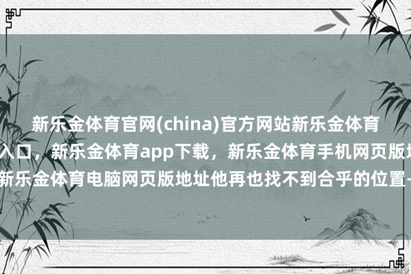 新乐金体育官网(china)官方网站新乐金体育官网中国)官方网站登录入口，新乐金体育app下载，新乐金体育手机网页版地址，新乐金体育电脑网页版地址他再也找不到合乎的位置-亿德体育(中国)官方网站 登录入口