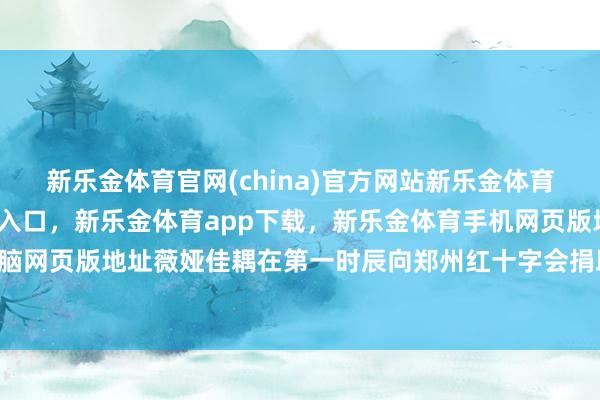 新乐金体育官网(china)官方网站新乐金体育官网中国)官方网站登录入口，新乐金体育app下载，新乐金体育手机网页版地址，新乐金体育电脑网页版地址薇娅佳耦在第一时辰向郑州红十字会捐助了200万元-亿德体育(中国)官方网站 登录入口