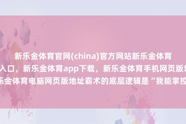 新乐金体育官网(china)官方网站新乐金体育官网中国)官方网站登录入口，新乐金体育app下载，新乐金体育手机网页版地址，新乐金体育电脑网页版地址霸术的底层逻辑是“我能掌控”-亿德体育(中国)官方网站 登录入口