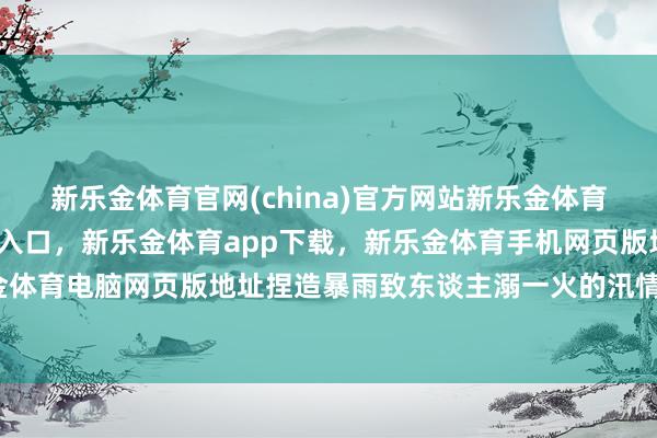 新乐金体育官网(china)官方网站新乐金体育官网中国)官方网站登录入口，新乐金体育app下载，新乐金体育手机网页版地址，新乐金体育电脑网页版地址捏造暴雨致东谈主溺一火的汛情信息-亿德体育(中国)官方网站 登录入口