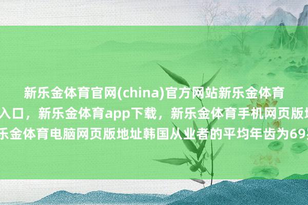 新乐金体育官网(china)官方网站新乐金体育官网中国)官方网站登录入口，新乐金体育app下载，新乐金体育手机网页版地址，新乐金体育电脑网页版地址韩国从业者的平均年齿为69岁-亿德体育(中国)官方网站 登录入口