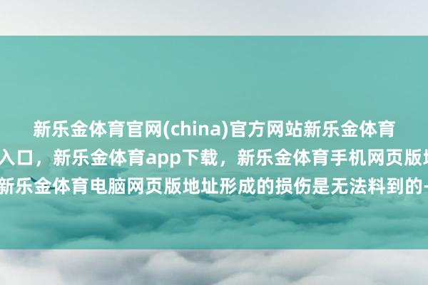 新乐金体育官网(china)官方网站新乐金体育官网中国)官方网站登录入口,新乐金体育app下载,新乐金体育手机网页版地址,新乐金体育电脑网页版地址形成的损伤是无法料到的-亿德体育(中国)官方网站 登录入口
