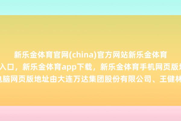 新乐金体育官网(china)官方网站新乐金体育官网中国)官方网站登录入口，新乐金体育app下载，新乐金体育手机网页版地址，新乐金体育电脑网页版地址由大连万达集团股份有限公司、王健林等共同握股-亿德体育(中国)官方网站 登录入口