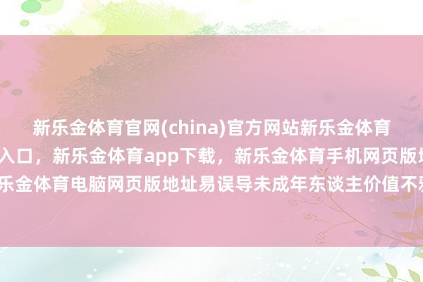 新乐金体育官网(china)官方网站新乐金体育官网中国)官方网站登录入口,新乐金体育app下载,新乐金体育手机网页版地址,新乐金体育电脑网页版地址易误导未成年东谈主价值不雅-亿德体育(中国)官方网站 登录入口
