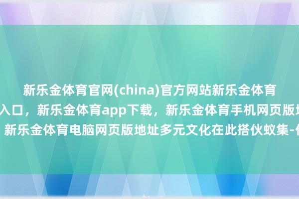 新乐金体育官网(china)官方网站新乐金体育官网中国)官方网站登录入口,新乐金体育app下载,新乐金体育手机网页版地址,新乐金体育电脑网页版地址多元文化在此搭伙蚁集-亿德体育(中国)官方网站 登录入口