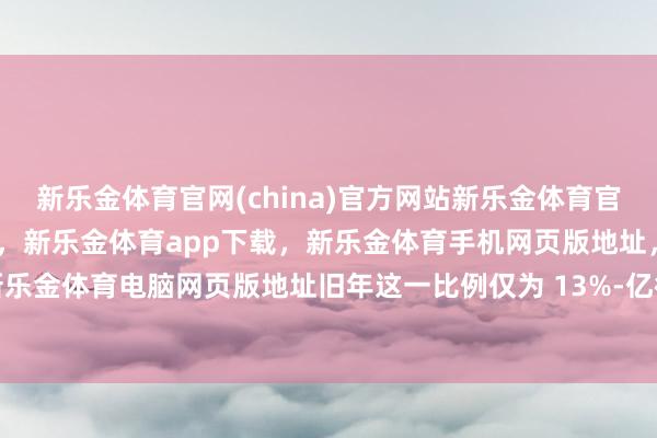 新乐金体育官网(china)官方网站新乐金体育官网中国)官方网站登录入口，新乐金体育app下载，新乐金体育手机网页版地址，新乐金体育电脑网页版地址旧年这一比例仅为 13%-亿德体育(中国)官方网站 登录入口
