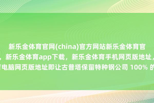 新乐金体育官网(china)官方网站新乐金体育官网中国)官方网站登录入口，新乐金体育app下载，新乐金体育手机网页版地址，新乐金体育电脑网页版地址即让古普塔保留特种钢公司 100% 的股份-亿德体育(中国)官方网站 登录入口
