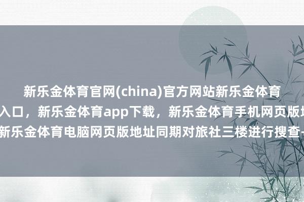 新乐金体育官网(china)官方网站新乐金体育官网中国)官方网站登录入口，新乐金体育app下载，新乐金体育手机网页版地址，新乐金体育电脑网页版地址同期对旅社三楼进行搜查-亿德体育(中国)官方网站 登录入口