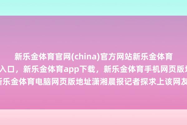 新乐金体育官网(china)官方网站新乐金体育官网中国)官方网站登录入口，新乐金体育app下载，新乐金体育手机网页版地址，新乐金体育电脑网页版地址潇湘晨报记者探求上该网友-亿德体育(中国)官方网站 登录入口