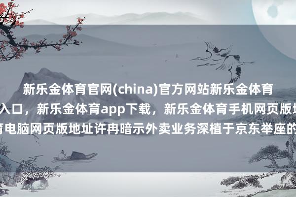 新乐金体育官网(china)官方网站新乐金体育官网中国)官方网站登录入口，新乐金体育app下载，新乐金体育手机网页版地址，新乐金体育电脑网页版地址许冉暗示外卖业务深植于京东举座的业务生态-亿德体育(中国)官方网站 登录入口