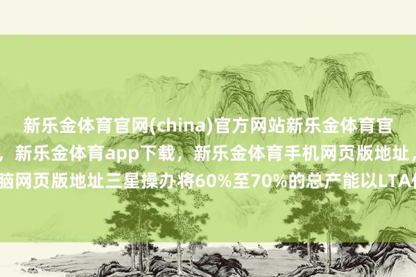 新乐金体育官网(china)官方网站新乐金体育官网中国)官方网站登录入口，新乐金体育app下载，新乐金体育手机网页版地址，新乐金体育电脑网页版地址三星操办将60%至70%的总产能以LTA体式运营-亿德体育(中国)官方网站 登录入口