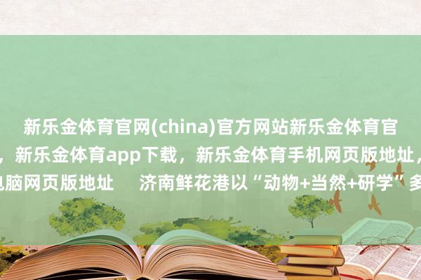 新乐金体育官网(china)官方网站新乐金体育官网中国)官方网站登录入口，新乐金体育app下载，新乐金体育手机网页版地址，新乐金体育电脑网页版地址     济南鲜花港以“动物+当然+研学”多维体验-亿德体育(中国)官方网站 登录入口