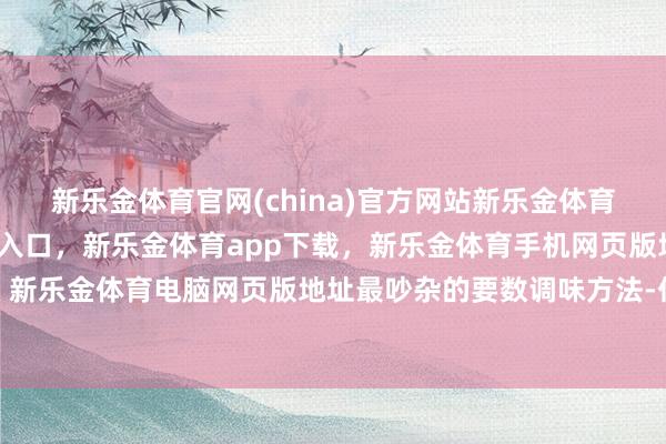 新乐金体育官网(china)官方网站新乐金体育官网中国)官方网站登录入口，新乐金体育app下载，新乐金体育手机网页版地址，新乐金体育电脑网页版地址最吵杂的要数调味方法-亿德体育(中国)官方网站 登录入口