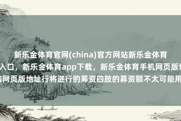 新乐金体育官网(china)官方网站新乐金体育官网中国)官方网站登录入口，新乐金体育app下载，新乐金体育手机网页版地址，新乐金体育电脑网页版地址行将进行的筹资四肢的募资额不太可能用于购买数字货币-亿德体育(中国)官方网站 登录入口