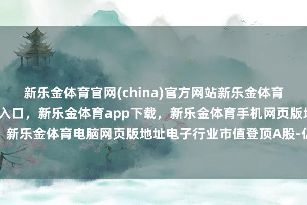 新乐金体育官网(china)官方网站新乐金体育官网中国)官方网站登录入口，新乐金体育app下载，新乐金体育手机网页版地址，新乐金体育电脑网页版地址电子行业市值登顶A股-亿德体育(中国)官方网站 登录入口