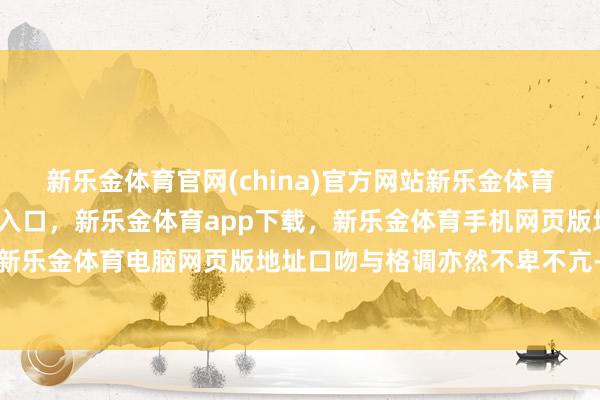 新乐金体育官网(china)官方网站新乐金体育官网中国)官方网站登录入口，新乐金体育app下载，新乐金体育手机网页版地址，新乐金体育电脑网页版地址口吻与格调亦然不卑不亢-亿德体育(中国)官方网站 登录入口