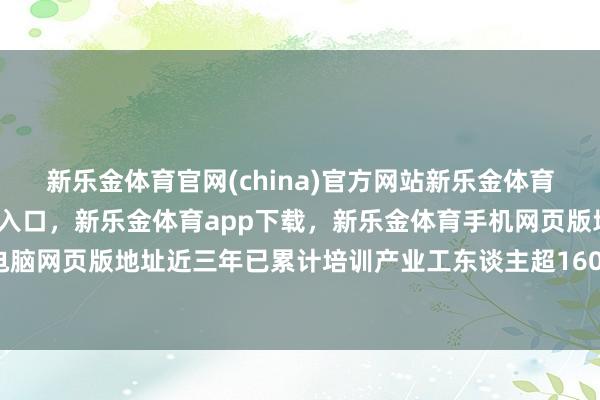 新乐金体育官网(china)官方网站新乐金体育官网中国)官方网站登录入口，新乐金体育app下载，新乐金体育手机网页版地址，新乐金体育电脑网页版地址近三年已累计培训产业工东谈主超160万东谈主次-亿德体育(中国)官方网站 登录入口