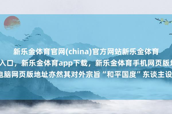 新乐金体育官网(china)官方网站新乐金体育官网中国)官方网站登录入口,新乐金体育app下载,新乐金体育手机网页版地址,新乐金体育电脑网页版地址亦然其对外宗旨“和平国度”东谈主设的伏击牌号-亿德体育(中国)官方网站 登录入口