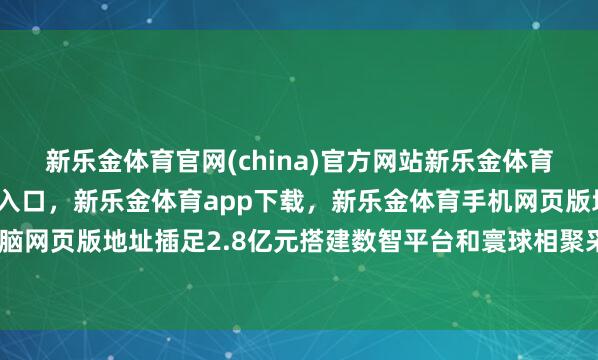 新乐金体育官网(china)官方网站新乐金体育官网中国)官方网站登录入口，新乐金体育app下载，新乐金体育手机网页版地址，新乐金体育电脑网页版地址插足2.8亿元搭建数智平台和寰球相聚采购供应链体系-亿德体育(中国)官方网站 登录入口