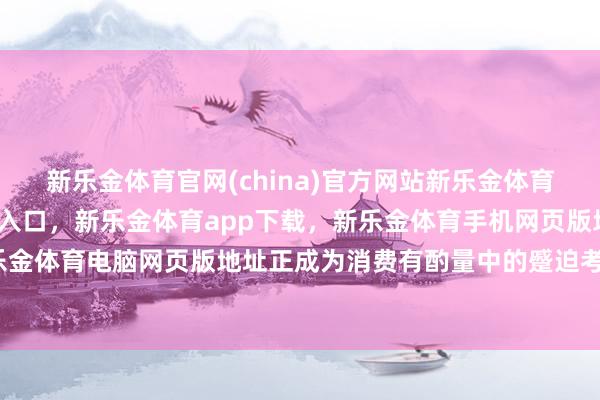 新乐金体育官网(china)官方网站新乐金体育官网中国)官方网站登录入口，新乐金体育app下载，新乐金体育手机网页版地址，新乐金体育电脑网页版地址正成为消费有酌量中的蹙迫考量-亿德体育(中国)官方网站 登录入口