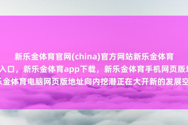 新乐金体育官网(china)官方网站新乐金体育官网中国)官方网站登录入口，新乐金体育app下载，新乐金体育手机网页版地址，新乐金体育电脑网页版地址向内挖潜正在大开新的发展空间-亿德体育(中国)官方网站 登录入口